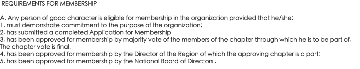  REQUIREMENTS FOR MEMBERSHIP A. Any person of good character is eligible for membership in the organization provided that he/she: 1. must demonstrate commitment to the purpose of the organization; 2. has submitted a completed Application for Membership 3. has been approved for membership by majority vote of the members of the chapter through which he is to be part of. The chapter vote is final. 4. has been approved for membership by the Director of the Region of which the approving chapter is a part; 5. has been approved for membership by the National Board of Directors .