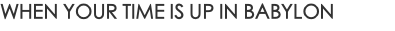 WHEN YOUR TIME IS UP IN BABYLON